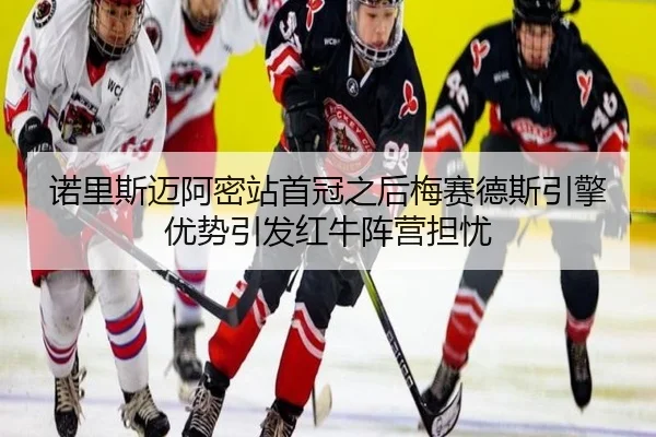 诺里斯迈阿密站首冠之后梅赛德斯引擎优势引发红牛阵营担忧